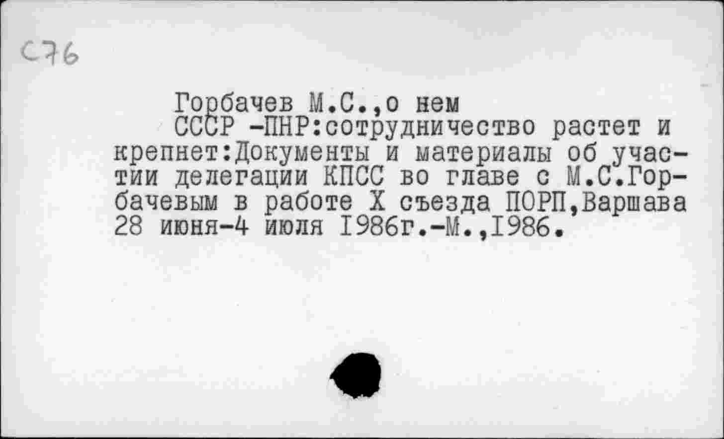 ﻿Горбачев М.С.,о нем
СССР -ПНР:сотрудничество растет и крепнет:Документы и материалы об участии делегации КПСС во главе с М.С.Горбачевым в работе X съезда ПОРП,Варшава 28 июня-4 июля 1986г.-М.,1986.